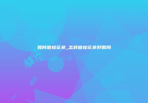 如何做桂花茶_怎样做桂花茶好喝吗