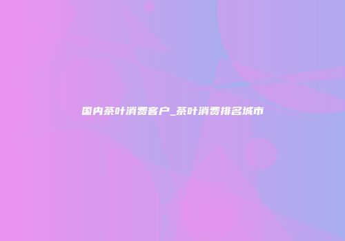 国内茶叶消费客户_茶叶消费排名城市