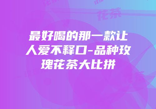 最好喝的那一款让人爱不释口-品种玫瑰花茶大比拼