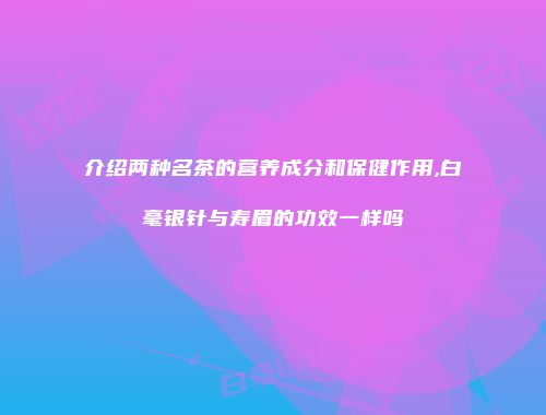 介绍两种名茶的营养成分和保健作用,白毫银针与寿眉的功效一样吗
