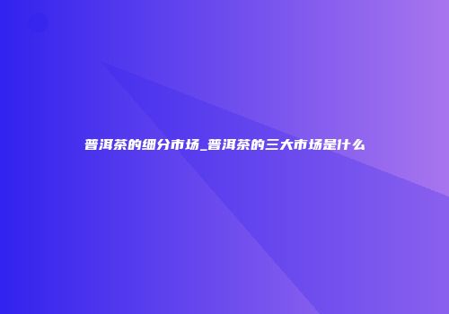 普洱茶的细分市场_普洱茶的三大市场是什么