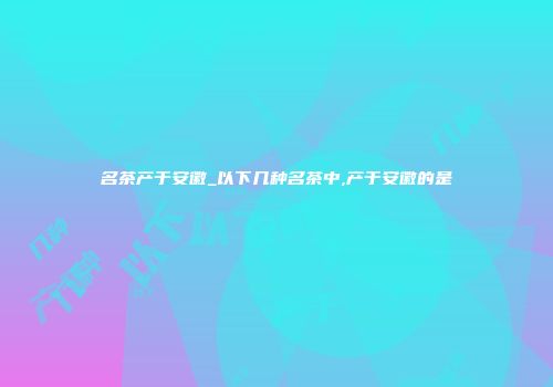 名茶产于安徽_以下几种名茶中,产于安徽的是