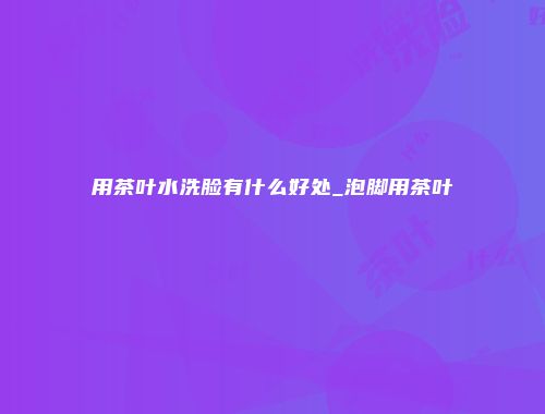 用茶叶水洗脸有什么好处_泡脚用茶叶