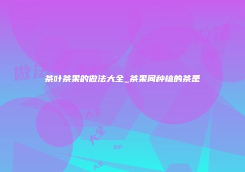 茶叶茶果的做法大全_茶果间种植的茶是