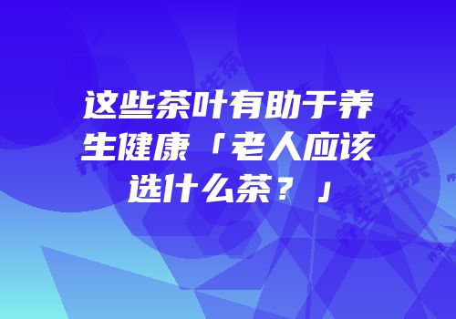 这些茶叶有助于养生健康「老人应该选什么茶？」