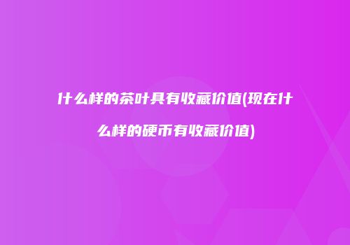 什么样的茶叶具有收藏价值(现在什么样的硬币有收藏价值)