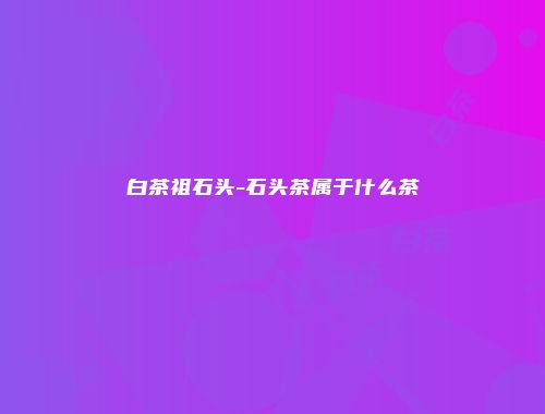 白茶祖石头-石头茶属于什么茶