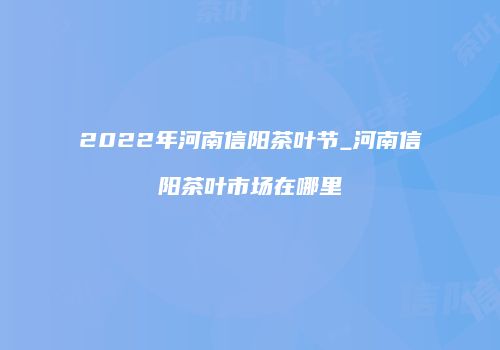 2022年河南信阳茶叶节_河南信阳茶叶市场在哪里