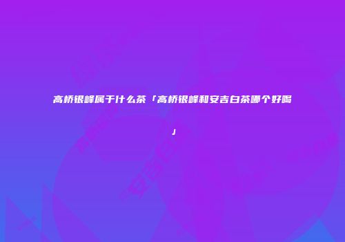 高桥银峰属于什么茶「高桥银峰和安吉白茶哪个好喝」