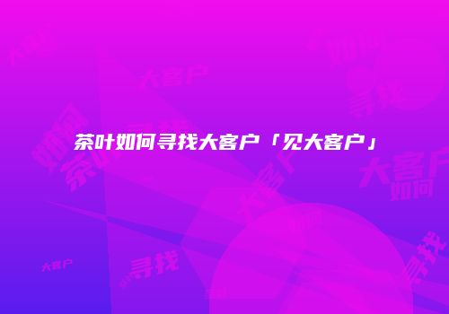 茶叶如何寻找大客户「见大客户」