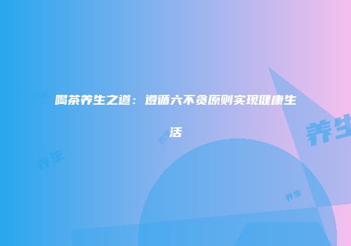 喝茶养生之道：遵循六不贪原则实现健康生活