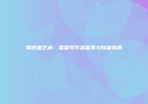 紫砂壶艺术：潘国琴作品鉴赏与收藏指南