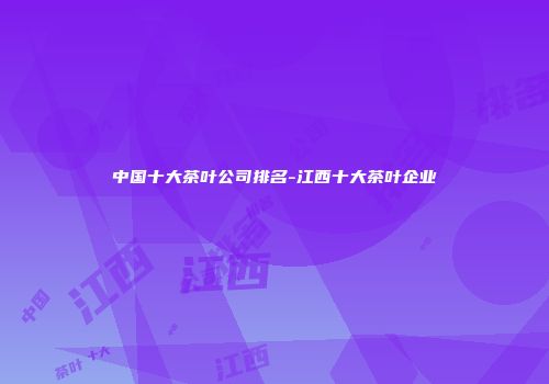 中国十大茶叶公司排名-江西十大茶叶企业