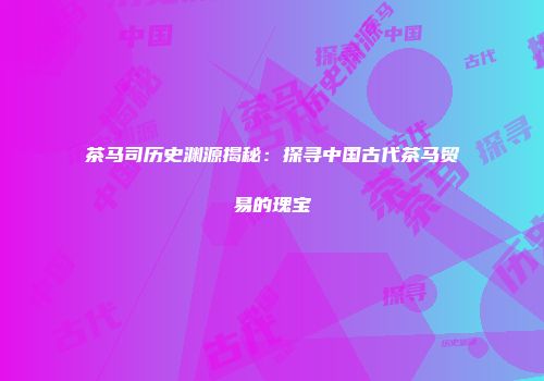 茶马司历史渊源揭秘：探寻中国古代茶马贸易的瑰宝