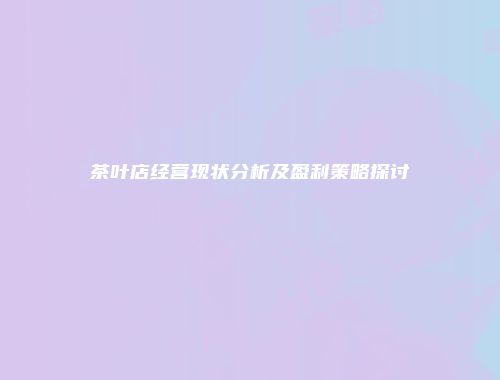 茶叶店经营现状分析及盈利策略探讨
