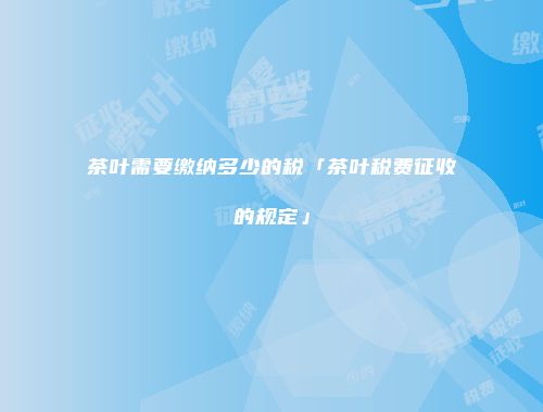 茶叶需要缴纳多少的税「茶叶税费征收的规定」