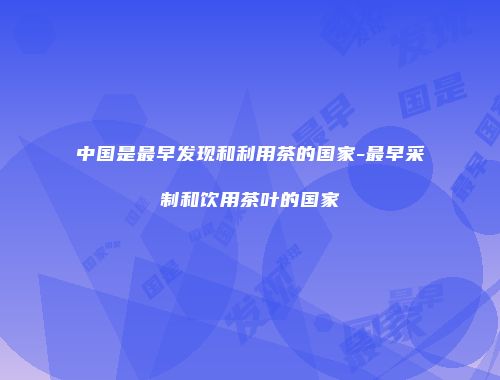 中国是最早发现和利用茶的国家-最早采制和饮用茶叶的国家