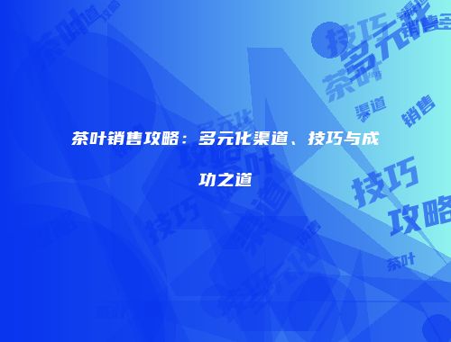茶叶销售攻略：多元化渠道、技巧与成功之道