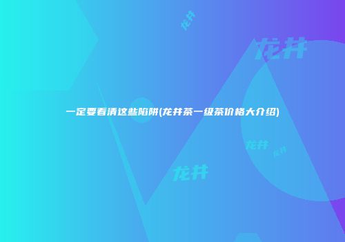 一定要看清这些陷阱(龙井茶一级茶价格大介绍)
