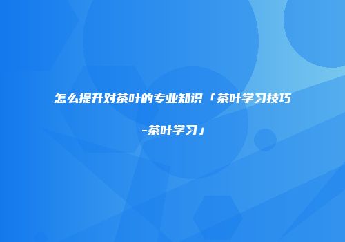 怎么提升对茶叶的专业知识「茶叶学习技巧-茶叶学习」