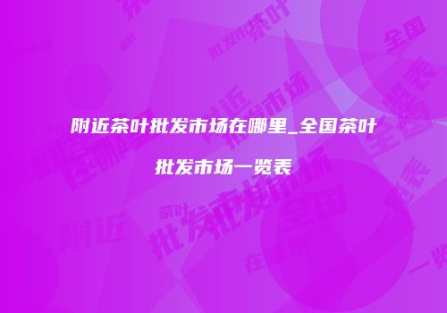 附近茶叶批发市场在哪里_全国茶叶批发市场一览表