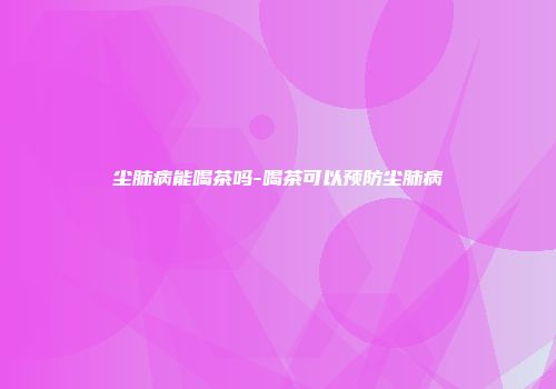 尘肺病能喝茶吗-喝茶可以预防尘肺病