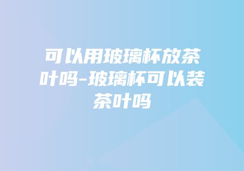 可以用玻璃杯放茶叶吗-玻璃杯可以装茶叶吗