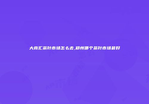 大商汇茶叶市场怎么去,郑州哪个茶叶市场最好