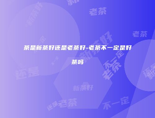 茶是新茶好还是老茶好-老茶不一定是好茶吗