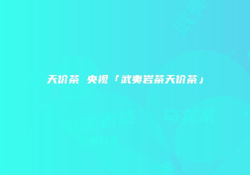 天价茶 央视「武夷岩茶天价茶」