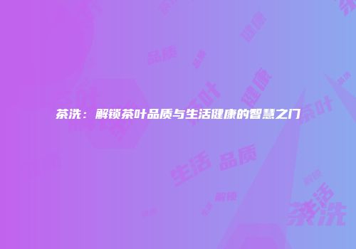 茶洗：解锁茶叶品质与生活健康的智慧之门