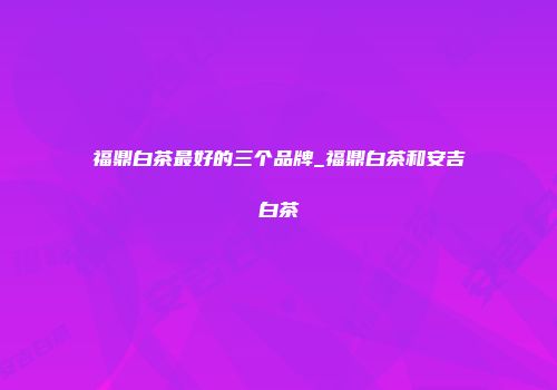 福鼎白茶最好的三个品牌_福鼎白茶和安吉白茶