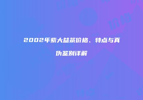 2002年紫大益茶价格、特点与真伪鉴别详解