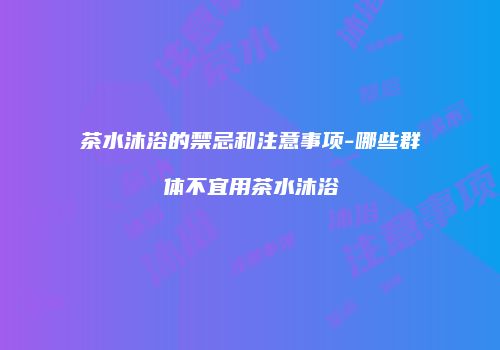 茶水沐浴的禁忌和注意事项-哪些群体不宜用茶水沐浴