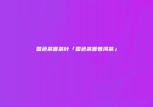 国色茶香茶叶「国色茶香普洱茶」