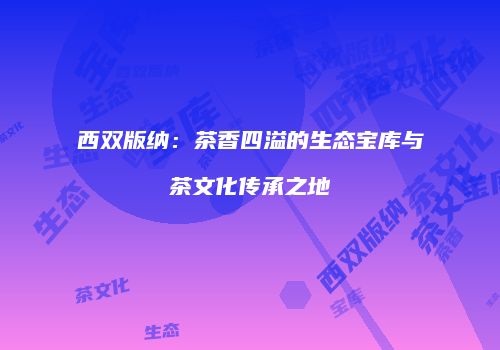 西双版纳：茶香四溢的生态宝库与茶文化传承之地