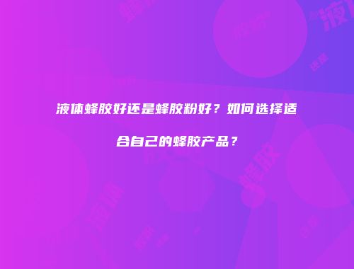 液体蜂胶好还是蜂胶粉好？如何选择适合自己的蜂胶产品？