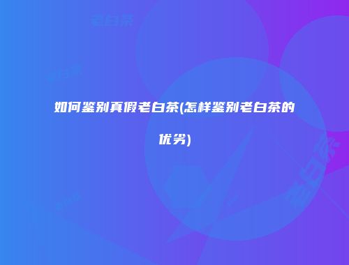 如何鉴别真假老白茶(怎样鉴别老白茶的优劣)