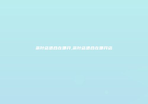 茶叶店适合在哪开,茶叶店适合在哪开店
