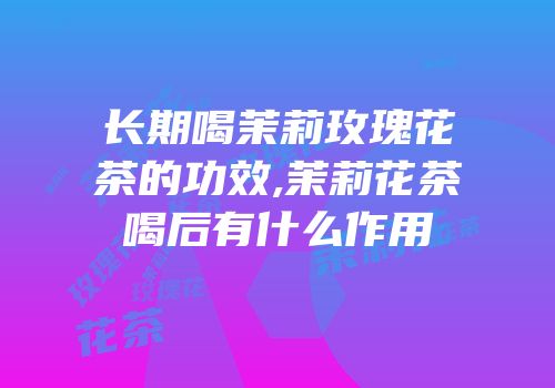 长期喝茉莉玫瑰花茶的功效,茉莉花茶喝后有什么作用