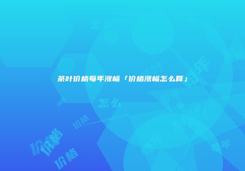 茶叶价格每年涨幅「价格涨幅怎么算」