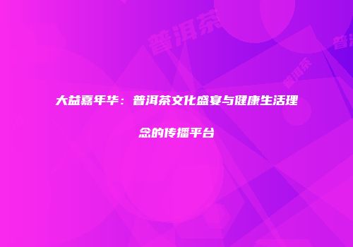大益嘉年华：普洱茶文化盛宴与健康生活理念的传播平台