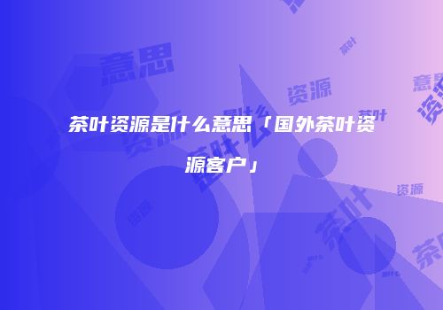 茶叶资源是什么意思「国外茶叶资源客户」