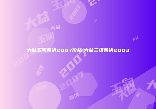 大益玉润普饼2007价格,大益三级普饼2003