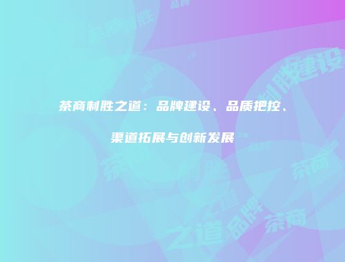 茶商制胜之道：品牌建设、品质把控、渠道拓展与创新发展