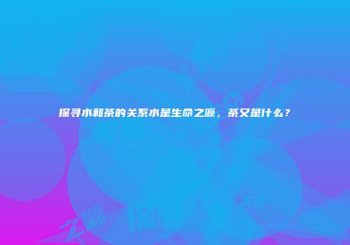 探寻水和茶的关系水是生命之源，茶又是什么？
