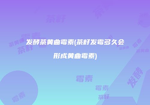发酵茶黄曲霉素(茶籽发霉多久会形成黄曲霉素)