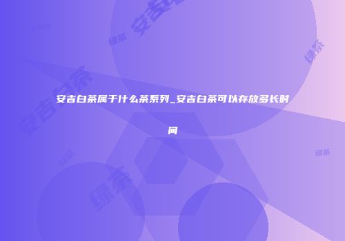 安吉白茶属于什么茶系列_安吉白茶可以存放多长时间
