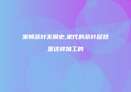 宋朝茶叶发展史,宋代的茶叶居然是这样加工的