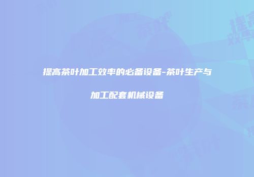 提高茶叶加工效率的必备设备-茶叶生产与加工配套机械设备